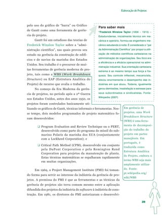 Elaboração de Projetos




pelo uso do gráfico de “barra” ou Gráfico
                                                    Para saber mais
de Gantt como uma ferramenta de gerên-
                                                    *Frederick Winslow Taylor (1856 – 1915) –
                                                     F                 Taylor
cia do projeto.                                     Estadunidense, inicialmente técnico em me-
     Gantt foi um estudioso das teorias de          cânica e operário, formou-se engenheiro me-
Frederick Winslow Taylor sobre a “admi-             cânico estudando à noite. É considerado o “pai

nistração científica”, nas quais provou seu         da Administração Científica” por propor a utili-

estudo na gerência da construção de edifí-          zação de métodos científicos cartesianos na
                                                    administração de organizações. Seu foco era
cios e de navios da marinha dos Estados
                                                    a eficiência e a eficácia operacional na admi-
Unidos. Seu trabalho é o precursor de mui-
                                                    nistração industrial. Sua orientação cartesiana
tas ferramentas de gerência moderna de pro-
                                                    extrema é ao mesmo tempo sua força e fra-
jeto, tais como a WBS (Work Breakdown               queza. Seu controle inflexível, mecanicista,
Structure) ou EAP (Estrutura Analítica do           elevou enormemente o desempenho das in-
Projeto) de recurso que avalia o trabalho.          dústrias em que atuou. Todavia, igualmente

     No começo da Era Moderna da gerên-             gerou demissões, insatisfação e estresse para

cia de projetos, no período após a 2ª Guerra        seus subordinados e sindicalistas. Fonte:
                                                    Wikipedia (2007)
nos Estados Unidos, antes dos anos 1950, os
projetos foram controlados basicamente uti-
lizando os gráficos de Gantt, técnicas informais e ferramentas. Nes-       Em gerência de
                                                                           projetos, uma Work
se tempo, dois modelos programados de projeto matemático fo-
                                                                           Breakdown Structure
ram desenvolvidos:
                                                                           (WBS) é uma ferra-
                                                                           menta de decomposi-
          Program Evaluation and Review Technique ou o PERT,
          desenvolvido como parte do programa do míssil do sub-            ção do trabalho do
          marino Polaris da marinha dos EUA (conjuntamente                 projeto em partes
          com a Lockheed Corporation); e                                   manejáveis. Em
                                                                           português, é
          Critical Path Method (CPM), desenvolvido em conjunto
                                                                           traduzida como
          pela DuPont Corporation e pela Remington Rand
                                                                           Estrutura Analítica
          Corporation para projetos da manutenção de planta.
                                                                           do Projeto, embora o
          Estas técnicas matemáticas se espalharam rapidamente
                                                                           termo WBS seja mais
          em muitas organizações.
                                                                           amplamente utiliza-

     Em 1969, o Project Management Institute (PMI) foi toman-              do. Fonte:
                                                                           pt.wikipedia.org/
do forma para servir ao interesse da indústria da gerência de pro-
                                                                           wiki/WBS
jetos. A premissa do PMI é que as ferramentas e as técnicas da
gerência de projetos são terra comum mesmo entre a aplicação
difundida dos projetos da indústria do software à indústria de cons-
trução. Em 1981, os diretores do PMI autorizaram o desenvolvi-

                                                                                           39
 