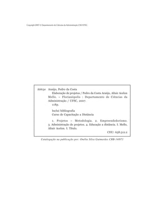 Copyright 2007 © Departamento de Ciências da Administração CSE/UFSC.




           A663e Araújo, Pedro da Costa
                    Elaboração de projetos / Pedro da Costa Araújo, Altair Acelon
                 Mello. – Florianópolis : Departamento de Ciências da
                 Administração / UFSC, 2007.
                    118p.

                            Inclui bibliografia
                            Curso de Capacitação a Distância

                          1. Projetos – Metodologia. 2. Empreendedorismo.
                       3. Administração de projetos. 4. Educação a distância. I. Mello,
                       Altair Acelon. I. Título.
                                                                      CDU: 658.512.2

               Catalogação na publicação por: Onélia Silva Guimarães CRB-14/071
 