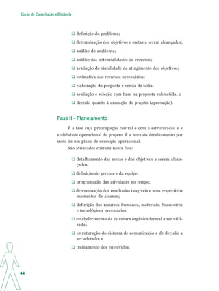 Curso de Capacitação a Distância




                                   definição do problema;

                                   determinação dos objetivos e metas a serem alcançados;

                                   análise do ambiente;

                                   análise das potencialidades ou recursos;

                                   avaliação da viabilidade de atingimento dos objetivos;

                                   estimativa dos recursos necessários;

                                   elaboração da proposta e venda da idéia;

                                   avaliação e seleção com base na proposta submetida; e

                                   decisão quanto à execução do projeto (aprovação).


                       Fase II – Planejamento

                             É a fase cuja preocupação central é com a estruturação e a
                       viabilidade operacional do projeto. É a hora do detalhamento por
                       meio de um plano de execução operacional.
                             São atividades comuns nessa fase:

                                   detalhamento das metas e dos objetivos a serem alcan-
                                   çados;

                                   definição do gerente e da equipe;

                                   programação das atividades no tempo;

                                   determinação dos resultados tangíveis e seus respectivos
                                   momentos de alcance;

                                   definição dos recursos humanos, materiais, financeiros
                                   e tecnológicos necessários;

                                   estabelecimento da estrutura orgânica formal a ser utili-
                                   zada;

                                   estruturação do sistema de comunicação e de decisão a
                                   ser adotado; e

                                   treinamento dos envolvidos.




44
 