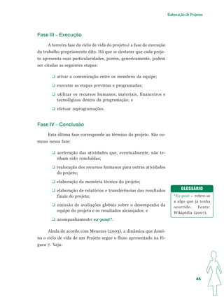 Elaboração de Projetos




Fase III – Execução

     A terceira fase do ciclo de vida do projeto é a fase de execução
do trabalho propriamente dito. Há que se destacar que cada proje-
to apresenta suas particularidades, porém, genericamente, podem
ser citadas as seguintes etapas:

          ativar a comunicação entre os membros da equipe;

          executar as etapas previstas e programadas;

          utilizar os recursos humanos, materiais, financeiros e
          tecnológicos dentro da programação; e

          efetuar reprogramações.


Fase IV – Conclusão

     Esta última fase corresponde ao término do projeto. São co-
muns nessa fase:

          aceleração das atividades que, eventualmente, não te-
          nham sido concluídas;

          realocação dos recursos humanos para outras atividades
          do projeto;

          elaboração da memória técnica do projeto;

          elaboração de relatórios e transferências dos resultados              GLOSSÁRIO
          finais do projeto;                                                *Ex-post – refere-se
                                                                            a algo que já tenha
          emissão de avaliações globais sobre o desempenho da               ocorrido.    Fonte:
          equipe do projeto e os resultados alcançados; e                   Wikipédia (2007).
          acompanhamento ex-post*.

     Ainda de acordo com Menezes (2003), a dinâmica que domi-
na o ciclo de vida de um Projeto segue o fluxo apresentado na Fi-
gura 7. Veja:




                                                                                         45
 
