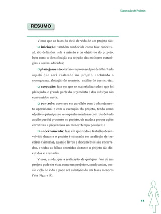 Elaboração de Projetos




RESUMO


   Vimos que as fases do ciclo de vida de um projeto são:

      iniciação: também conhecida como fase conceitu-
al, são definidos nela a missão e os objetivos do projeto,
bem como a identificação e a seleção das melhores estraté-
gias a serem adotadas;

     planejamento: é a fase responsável por detalhar tudo
aquilo que será realizado no projeto, incluindo o
cronograma, alocação de recursos, análise de custos, etc.;

      execução: fase em que se materializa tudo o que foi
planejado, e grande parte do orçamento e dos esforços são
consumidos nesta;

      controle: acontece em paralelo com o planejamen-
to operacional e com a execução do projeto, tendo como
objetivos principais o acompanhamento e o controle de tudo
aquilo que foi proposto no projeto, de modo a propor ações
corretivas e preventivas no menor tempo possível; e

      encerramento: fase em que todo o trabalho desen-
volvido durante o projeto é colocado em avaliação de ter-
ceiros (vistoria), quando livros e documentos são encerra-
dos, e todas as falhas ocorridas durante o projeto são dis-
cutidas e avaliadas.

   Vimos, ainda, que a realização de qualquer fase de um
projeto pode ser vista como um projeto e, sendo assim, pos-
sui ciclo de vida e pode ser subdividida em fases menores
(Ver Figura 8).




                                                                               47
 
