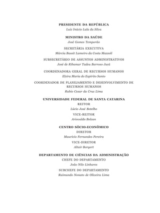 PRESIDENTE DA REPÚBLICA
                 Luiz Inácio Lula da Silva

                MINISTRO DA SAÚDE
                  José Gomes Temporão

               SECRETÁRIA EXECUTIVA
          Márcia Bassit Lameiro da Costa Mazzoli

    SUBSECRETÁRIO DE ASSUNTOS ADMINISTRATIVOS
           José de Ribamar Tadeu Barroso Jucá

    COORDENADORA GERAL DE RECURSOS HUMANOS
              Elzira Maria do Espírito Santo

COORDENADOR DE PLANEJAMENTO E DESENVOLVIMENTO DE
               RECURSOS HUMANOS
                Rubio Cezar da Cruz Lima

    UNIVERSIDADE FEDERAL DE SANTA CATARINA
                         REITOR
                    Lúcio José Botelho
                     VICE-REITOR
                    Ariovaldo Bolzan

            CENTRO SÓCIO-ECONÔMICO
                        DIRETOR
               Maurício Fernandes Pereira
                     VICE-DIRETOR
                      Altair Borgert

  DEPARTAMENTO DE CIÊNCIAS DA ADMINISTRAÇÃO
              CHEFE DO DEPARTAMENTO
                    João Nilo Linhares
            SUBCHEFE DO DEPARTAMENTO
            Raimundo Nonato de Oliveira Lima
 