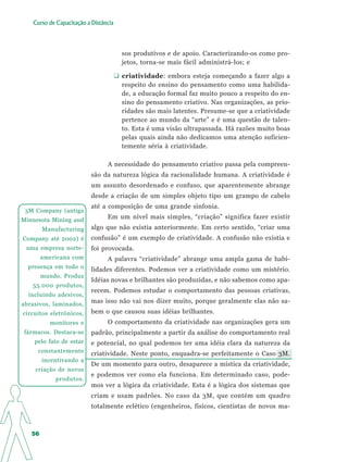 Curso de Capacitação a Distância




                                      sos produtivos e de apoio. Caracterizando-os como pro-
                                      jetos, torna-se mais fácil administrá-los; e

                                      criatividade: embora esteja começando a fazer algo a
                                      respeito do ensino do pensamento como uma habilida-
                                      de, a educação formal faz muito pouco a respeito do en-
                                      sino do pensamento criativo. Nas organizações, as prio-
                                      ridades são mais latentes. Presume-se que a criatividade
                                      pertence ao mundo da “arte” e é uma questão de talen-
                                      to. Esta é uma visão ultrapassada. Há razões muito boas
                                      pelas quais ainda não dedicamos uma atenção suficien-
                                      temente séria à criatividade.

                                A necessidade do pensamento criativo passa pela compreen-
                          são da natureza lógica da racionalidade humana. A criatividade é
                          um assunto desordenado e confuso, que aparentemente abrange
                          desde a criação de um simples objeto tipo um grampo de cabelo
                          até a composição de uma grande sinfonia.
 3M Company (antiga
Minnesota Mining and
                                Em um nível mais simples, “criação” significa fazer existir
        Manufacturing     algo que não existia anteriormente. Em certo sentido, “criar uma
Company até 2002) é       confusão” é um exemplo de criatividade. A confusão não existia e
 uma empresa norte-       foi provocada.
        americana com           A palavra “criatividade” abrange uma ampla gama de habi-
  presença em todo o      lidades diferentes. Podemos ver a criatividade como um mistério.
        mundo. Produz
                          Idéias novas e brilhantes são produzidas, e não sabemos como apa-
   55.000 produtos,
                          recem. Podemos estudar o comportamento das pessoas criativas,
  incluindo adesivos,
abrasivos, laminados,
                          mas isso não vai nos dizer muito, porque geralmente elas não sa-
circuitos eletrônicos,    bem o que causou suas idéias brilhantes.
          monitores e           O comportamento da criatividade nas organizações gera um
fármacos. Destaca-se      padrão, principalmente a partir da análise do comportamento real
    pelo fato de estar    e potencial, no qual podemos ter uma idéia clara da natureza da
     constantemente       criatividade. Neste ponto, enquadra-se perfeitamente o Caso 3M.
        incentivando a
                          De um momento para outro, desaparece a mística da criatividade,
    criação de novos
                          e podemos ver como ela funciona. Em determinado caso, pode-
            produtos.
                          mos ver a lógica da criatividade. Esta é a lógica dos sistemas que
                          criam e usam padrões. No caso da 3M, que contém um quadro
                          totalmente eclético (engenheiros, físicos, cientistas de novos ma-



   56
 