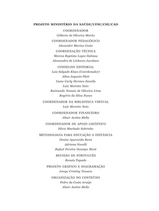 PROJETO MINISTÉRIO DA SAÚDE/UFSC/CSE/CAD

                COORDENADOR
            Gilberto de Oliveira Moritz
        COORDENADOR PEDAGÓGICO
             Alexandre Marino Costa
           COORDENAÇÃO TÉCNICA
          Marcos Baptista Lopez Dalmau
         Alessandra de Linhares Jacobsen

            CONSELHO EDITORIAL
        Luiz Salgado Klaes (Coordenador)
               Allan Augusto Platt
           Liane Carly Hermes Zanella
                Luís Moretto Neto
        Raimundo Nonato de Oliveira Lima
             Rogério da Silva Nunes

    COORDENADOR DA BIBLIOTECA VIRTUAL
                Luís Moretto Neto

         COORDENADOR FINANCEIRO
               Altair Acelon Mello

     COORDENADOR DE APOIO LOGÍSTICO
             Sílvio Machado Sobrinho

  METODOLOGIA PARA EDUCAÇÃO A DISTÂNCIA
             Denise Aparecida Bunn
                 Adriana Novelli
          Rafael Pereira Ocampo Moré

           REVISÃO DE PORTUGUÊS
                  Renato Tapado

      PROJETO GRÁFICO E DIAGRAMAÇÃO
             Annye Cristiny Tessaro

        ORGANIZAÇÃO DO CONTEÚDO
              Pedro da Costa Araújo
               Altair Acelon Mello
 