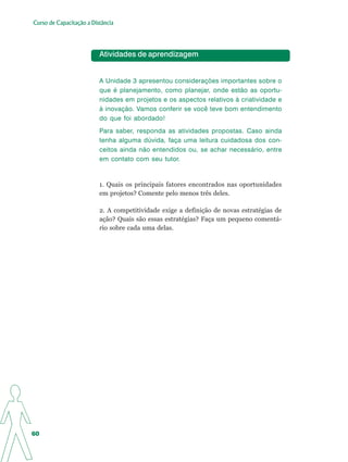Curso de Capacitação a Distância




                          Atividades de aprendizagem


                          A Unidade 3 apresentou considerações importantes sobre o
                          que é planejamento, como planejar, onde estão as oportu-
                          nidades em projetos e os aspectos relativos à criatividade e
                          à inovação. Vamos conferir se você teve bom entendimento
                          do que foi abordado!
                          Para saber, responda as atividades propostas. Caso ainda
                          tenha alguma dúvida, faça uma leitura cuidadosa dos con-
                          ceitos ainda não entendidos ou, se achar necessário, entre
                          em contato com seu tutor.


                          1. Quais os principais fatores encontrados nas oportunidades
                          em projetos? Comente pelo menos três deles.

                          2. A competitividade exige a definição de novas estratégias de
                          ação? Quais são essas estratégias? Faça um pequeno comentá-
                          rio sobre cada uma delas.




60
 