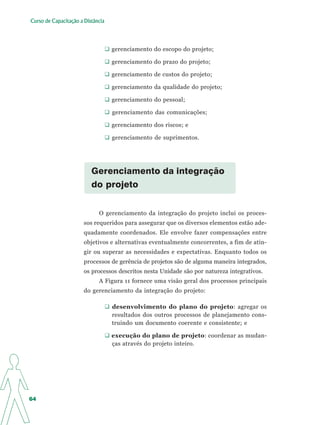 Curso de Capacitação a Distância




                                   gerenciamento do escopo do projeto;

                                   gerenciamento do prazo do projeto;

                                   gerenciamento de custos do projeto;

                                   gerenciamento da qualidade do projeto;

                                   gerenciamento do pessoal;

                                   gerenciamento das comunicações;

                                   gerenciamento dos riscos; e

                                   gerenciamento de suprimentos.




                          Gerenciamento da integração
                          do projeto


                             O gerenciamento da integração do projeto inclui os proces-
                       sos requeridos para assegurar que os diversos elementos estão ade-
                       quadamente coordenados. Ele envolve fazer compensações entre
                       objetivos e alternativas eventualmente concorrentes, a fim de atin-
                       gir ou superar as necessidades e expectativas. Enquanto todos os
                       processos de gerência de projetos são de alguma maneira integrados,
                       os processos descritos nesta Unidade são por natureza integrativos.
                             A Figura 11 fornece uma visão geral dos processos principais
                       do gerenciamento da integração do projeto:

                                   desenvolvimento do plano do projeto: agregar os
                                   resultados dos outros processos de planejamento cons-
                                   truindo um documento coerente e consistente; e

                                   execução do plano de projeto: coordenar as mudan-
                                   ças através do projeto inteiro.




64
 