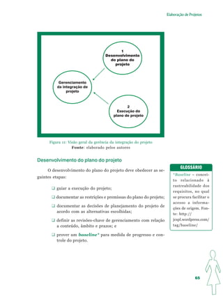 Elaboração de Projetos




                                             1
                                      Desenvolvimento
                                        do plano do
                                          projeto




           Gerenciamento
          da integração de
               projeto



                                                 2
                                            Execução do
                                          plano de projeto




      Figura 11: Visão geral da gerência da integração do projeto
                   Fonte: elaborado pelos autores


Desenvolvimento do plano do projeto
                                                                             GLOSSÁRIO
     O desenvolvimento do plano do projeto deve obedecer as se-
                                                                         *Baseline – concei-
guintes etapas:
                                                                         to relacionado à
                                                                         rastreabilidade dos
          guiar a execução do projeto;
                                                                         requisitos, no qual
         documentar as restrições e premissas do plano do projeto;       se procura facilitar o
                                                                         acesso a informa-
          documentar as decisões de planejamento do projeto de
                                                                         ções de origem. Fon-
          acordo com as alternativas escolhidas;
                                                                         te: http://
          definir as revisões-chave de gerenciamento com relação         jcspl.wordpress.com/
          a conteúdo, âmbito e prazos; e                                 tag/baseline/

          prover um baseline* para medida de progresso e con-
          trole do projeto.




                                                                                      65
 