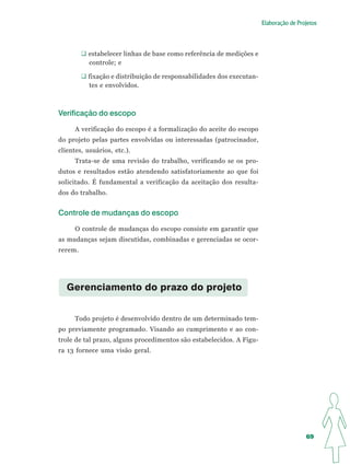 Elaboração de Projetos




          estabelecer linhas de base como referência de medições e
          controle; e

          fixação e distribuição de responsabilidades dos executan-
          tes e envolvidos.



Verificação do escopo

      A verificação do escopo é a formalização do aceite do escopo
do projeto pelas partes envolvidas ou interessadas (patrocinador,
clientes, usuários, etc.).
      Trata-se de uma revisão do trabalho, verificando se os pro-
dutos e resultados estão atendendo satisfatoriamente ao que foi
solicitado. É fundamental a verificação da aceitação dos resulta-
dos do trabalho.


Controle de mudanças do escopo

      O controle de mudanças do escopo consiste em garantir que
as mudanças sejam discutidas, combinadas e gerenciadas se ocor-
rerem.




   Gerenciamento do prazo do projeto


      Todo projeto é desenvolvido dentro de um determinado tem-
po previamente programado. Visando ao cumprimento e ao con-
trole de tal prazo, alguns procedimentos são estabelecidos. A Figu-
ra 13 fornece uma visão geral.




                                                                                       69
 