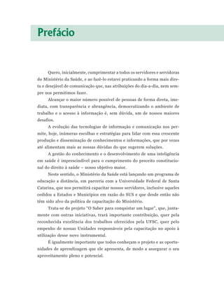 Prefácio


     Quero, inicialmente, cumprimentar a todos os servidores e servidoras
do Ministério da Saúde, e ao fazê-lo estarei praticando a forma mais dire-
ta e desejável de comunicação que, nas atribuições do dia-a-dia, nem sem-
pre nos permitimos fazer.
     Alcançar o maior número possível de pessoas de forma direta, ime-
diata, com transparência e abrangência, democratizando o ambiente de
trabalho e o acesso à informação é, sem dúvida, um de nossos maiores
desafios.
     A evolução das tecnologias de informação e comunicação nos per-
mite, hoje, inúmeras escolhas e estratégias para lidar com essa crescente
produção e disseminação de conhecimentos e informações, que por vezes
até alimentam mais as nossas dúvidas do que sugerem soluções.
     A gestão do conhecimento e o desenvolvimento de uma inteligência
em saúde é imprescindível para o cumprimento do preceito constitucio-
nal do direito à saúde – nosso objetivo maior.
     Neste sentido, o Ministério da Saúde está lançando um programa de
educação a distância, em parceria com a Universidade Federal de Santa
Catarina, que nos permitirá capacitar nossos servidores, inclusive aqueles
cedidos a Estados e Municípios em razão do SUS e que desde então não
têm sido alvo da política de capacitação do Ministério.
     Trata-se do projeto “O Saber para conquistar um lugar”, que, junta-
mente com outras iniciativas, trará importante contribuição, quer pela
reconhecida excelência dos trabalhos oferecidos pela UFSC, quer pelo
empenho de nossas Unidades responsáveis pela capacitação no apoio à
utilização desse novo instrumental.
     É igualmente importante que todos conheçam o projeto e as oportu-
nidades de aprendizagem que ele apresenta, de modo a assegurar o seu
aproveitamento pleno e potencial.
 