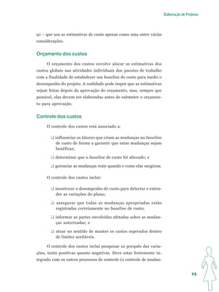 Elaboração de Projetos




ço – que usa as estimativas de custo apenas como uma entre várias
considerações.


Orçamento dos custos

     O orçamento dos custos envolve alocar as estimativas dos
custos globais nas atividades individuais dos pacotes de trabalho
com a finalidade de estabelecer um baseline de custo para medir o
desempenho do projeto. A realidade pode impor que as estimativas
sejam feitas depois da aprovação do orçamento, mas, sempre que
possível, elas devem ser elaboradas antes de submeter o orçamen-
to para aprovação.


Controle dos custos

     O controle dos custos está associado a:

         influenciar os fatores que criam as mudanças no baseline
         de custo de forma a garantir que estas mudanças sejam
         benéficas;

         determinar que o baseline de custo foi alterado; e

         gerenciar as mudanças reais quando e como elas surgirem.

     O controle dos custos inclui:

         monitorar o desempenho do custo para detectar e enten-
         der as variações do plano;

          assegurar que todas as mudanças apropriadas estão
          registradas corretamente no baseline de custo;

         informar as partes envolvidas afetadas sobre as mudan-
         ças autorizadas; e

          atuar no sentido de manter os custos esperados dentro
          de limites aceitáveis.

     O controle dos custos inclui pesquisar os porquês das varia-
ções, tanto positivas quanto negativas. Deve estar fortemente in-
tegrado com os outros processos de controle (o controle de mudan-


                                                                                     73
 