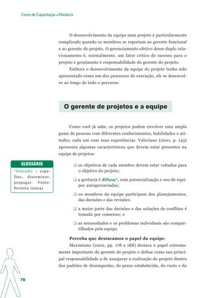 Curso de Capacitação a Distância




                                O desenvolvimento da equipe num projeto é particularmente
                          complicado quando os membros se reportam ao gerente funcional
                          e ao gerente de projeto. O gerenciamento efetivo desse duplo rela-
                          cionamento é, normalmente, um fator crítico de sucesso para o
                          projeto e geralmente é responsabilidade do gerente do projeto.
                                Embora o desenvolvimento da equipe do projeto tenha sido
                          apresentado como um dos processos de execução, ele se desenvol-
                          ve ao longo de todo o percurso.




                             O gerente de projetos e a equipe


                                Como você já sabe, os projetos podem envolver uma ampla
                          gama de pessoas com diferentes conhecimentos, habilidades e ati-
                          tudes; cada um com suas experiências. Valeriano (2001, p. 145)
                          apresenta algumas características que devem estar presentes na
                          equipe de projetos:

   GLOSSÁRIO                          os objetivos de cada membro devem estar voltados para
*Difundir – espa-                     o objetivo do projeto;
lhar, disseminar,
                                      a gerência é difusa*, com potencialização e uso de equi-
propagar. Fonte:
                                      pes autogerenciadas;
Ferreira (2004).
                                      os membros da equipe participam dos planejamentos,
                                      das decisões e das revisões;

                                      a maior parte das decisões e das soluções de conflitos é
                                      tomada por consenso; e

                                      as necessidades e os problemas individuais são compar-
                                      tilhados pela equipe.

                                Perceba que destacamos o papel da equipe.
                                Maximiano (2002, pp. 178 a 188) destaca o papel extrema-
                          mente importante do gerente do projeto e define como sua princi-
                          pal responsabilidade a de assegurar a realização do projeto dentro
                          dos padrões de desempenho, do prazo estabelecido, do custo e da


   78
 