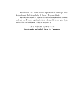 Acredito que, desta forma, estamos superando mais uma etapa, rumo
à consolidação do Sistema Único de Saúde e da saúde cidadã.
     Agradeço a atenção, na expectativa de que todos procurem cada vez
mais um envolvimento significativo com esta questão e que aproveitem
ao máximo o Programa de Educação a Distância.

                  Elzira Maria do Espírito Santo
          Coordenadora Geral de Recursos Humanos
 