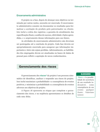 Elaboração de Projetos




Encerramento administrativo

     O projeto ou a fase, depois de alcançar seus objetivos ou ter-
minada por outras razões, necessita ser encerrada. O encerramen-
to administrativo consiste em documentar os resultados para for-
malizar a aceitação do produto pelo patrocinador ou cliente.
Isto inclui a coleta dos registros; a garantia do atendimento das
especificações finais; a análise do sucesso, efetividade e lições apren-
didas, e o arquivamento dessas informações para uso futuro.
     As atividades do encerramento administrativo não deveriam
ser postergadas até a conclusão do projeto. Cada fase deveria ser
apropriadamente encerrada para assegurar que informações im-
portantes e úteis não sejam perdidas. Adicionalmente, as habilida-
des dos empregados devem ser atualizadas no banco de dados de
pessoal para refletir a aquisição de novos conhecimentos.




  Gerenciamento dos riscos

                                                                                   GLOSSÁRIO
     O gerenciamento dos riscos* do projeto é um processo siste-
                                                                               *Risco – é a possibi-
mático de identificar, analisar e responder aos riscos do projeto.
                                                                               lidade de ocorrência
Isso inclui maximizar a probabilidade e a conseqüência de eventos              de um resultado in-
positivos, e minimizar a probabilidade e a conseqüência de eventos             desejável,     como
adversos aos objetivos do projeto.                                             conseqüência de um
     A Figura 18 apresenta as etapas que compõem o geren-                      evento     qualquer
                                                                               Fonte: Valeriano
ciamento dos riscos, e na seqüência apresentamos os detalhes de
                                                                               (2001)
cada uma delas.




                                                                                            83
 