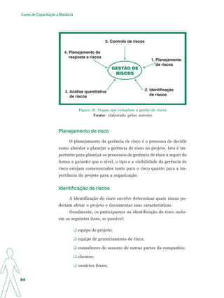 Curso de Capacitação a Distância




                                                 5. Controle de riscos

                          4. Planejamento de
                             resposta a riscos
                                                                            1. Planejamento
                                                                               de riscos
                                                      GESTÃO DE
                                                       RISCOS



                           3. Análise quantitativa                       2. Identificação
                              de riscos                                     de riscos


                                   Figura 18: Etapas que compõem a gestão de riscos
                                           Fonte: elaborado pelos autores



                       Planejamento de risco

                             O planejamento da gerência de risco é o processo de decidir
                       como abordar e planejar a gerência de risco no projeto. Isto é im-
                       portante para planejar os processos de gerência de risco a seguir de
                       forma a garantir que o nível, o tipo e a visibilidade da gerência de
                       risco estejam comensurados tanto para o risco quanto para a im-
                       portância do projeto para a organização.


                       Identificação de riscos

                             A identificação do risco envolve determinar quais riscos po-
                       deriam afetar o projeto e documentar suas características.
                             Geralmente, os participantes na identificação do risco inclu-
                       em os seguintes itens, se possível:

                                   equipe de projeto;

                                   equipe de gerenciamento de risco;

                                   consultores do assunto de outras partes da companhia;

                                   clientes;

                                   usuários finais;


84
 