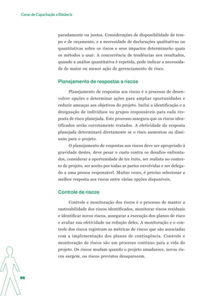 Curso de Capacitação a Distância




                       paradamente ou juntos. Considerações de disponibilidade de tem-
                       po e de orçamento, e a necessidade de declarações qualitativas ou
                       quantitativas sobre os riscos e seus impactos determinarão quais
                       os métodos a usar. A concorrência de tendências nos resultados,
                       quando a análise quantitativa é repetida, pode indicar a necessida-
                       de de maior ou menor ação de gerenciamento de risco.


                       Planejamento de respostas a riscos

                             Planejamento de respostas aos riscos é o processo de desen-
                       volver opções e determinar ações para ampliar oportunidades e
                       reduzir ameaças aos objetivos do projeto. Inclui a identificação e a
                       designação de indivíduos ou grupos responsáveis para cada res-
                       posta de risco planejada. Este processo assegura que os riscos iden-
                       tificados serão corretamente tratados. A efetividade da resposta
                       planejada determinará diretamente se o risco aumentou ou dimi-
                       nuiu para o projeto.
                             O planejamento de respostas aos riscos deve ser apropriado à
                       gravidade destes, deve pesar o custo contra os desafios enfrenta-
                       dos, considerar a oportunidade de ter êxito, ser realista no contex-
                       to de projeto, ser aceito por todas as partes envolvidas e ser delega-
                       do a uma pessoa responsável. Muitas vezes, é preciso selecionar a
                       melhor resposta aos riscos entre várias opções disponíveis.


                       Controle de riscos

                             Controle e monitoração dos riscos é o processo de manter a
                       rastreabilidade dos riscos identificados, monitorar riscos residuais
                       e identificar novos riscos, assegurar a execução dos planos de risco
                       e avaliar sua efetividade na redução deles. A monitoração e o con-
                       trole dos riscos registram as métricas de riscos que são associadas
                       com a implementação dos planos de contingência. Controle e
                       monitoração de riscos são um processo contínuo para a vida do
                       projeto. Os riscos mudam quando o projeto amadurece, novos ris-
                       cos surgem, ou riscos previstos desaparecem.




86
 