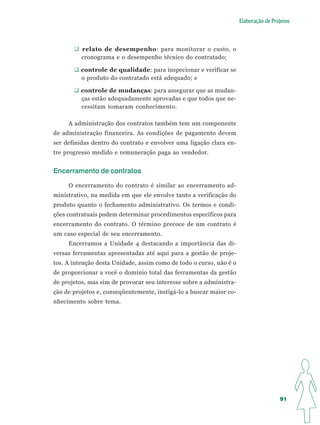 Elaboração de Projetos




          relato de desempenho: para monitorar o custo, o
          cronograma e o desempenho técnico do contratado;

         controle de qualidade: para inspecionar e verificar se
         o produto do contratado está adequado; e

         controle de mudanças: para assegurar que as mudan-
         ças estão adequadamente aprovadas e que todos que ne-
         cessitam tomaram conhecimento.

     A administração dos contratos também tem um componente
de administração financeira. As condições de pagamento devem
ser definidas dentro do contrato e envolver uma ligação clara en-
tre progresso medido e remuneração paga ao vendedor.


Encerramento de contratos

     O encerramento do contrato é similar ao encerramento ad-
ministrativo, na medida em que ele envolve tanto a verificação do
produto quanto o fechamento administrativo. Os termos e condi-
ções contratuais podem determinar procedimentos específicos para
encerramento do contrato. O término precoce de um contrato é
um caso especial de seu encerramento.
     Encerramos a Unidade 4 destacando a importância das di-
versas ferramentas apresentadas até aqui para a gestão de proje-
tos. A intenção desta Unidade, assim como de todo o curso, não é o
de proporcionar a você o domínio total das ferramentas da gestão
de projetos, mas sim de provocar seu interesse sobre a administra-
ção de projetos e, conseqüentemente, instigá-lo a buscar maior co-
nhecimento sobre tema.




                                                                                      91
 