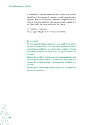 Curso de Capacitação a Distância




                          9. Identifique os recursos necessários para realizar as atividades.
                          Especifique todos os tipos de recursos necessários para realizar
                          o projeto. Pessoas, instalações, escritórios, computadores, ma-
                          terial de consumo, aquisições, transportes, seguros, tudo deve
                          ser relacionado. Faça uma estimativa dos custos.

                          10. Prepare o orçamento.
                          Faça o orçamento global dos recursos necessários.




                          Caro cursista!
                          Ao final desta Unidade, esperamos que você tenha condi-
                          ções de conceituar cada uma das áreas de gerenciamento,
                          suas etapas constitutivas e as principais entradas, técnicas,
                          ferramentas e saídas de cada etapa do gerenciamento de
                          projetos.
                          Esperamos, também, ter alcançado o objetivo proposto, uma
                          vez que procuramos destacar a relevância deste assunto,
                          oferecendo noções básicas, relacionando-as à prática pro-
                          fissional.
                          Se você ainda tem dúvidas, retome a leitura ou busque auxí-
                          lio junto ao seu tutor.




94
 