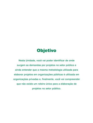 Curso de Capacitação a Distância




                                       Objetivo

              Nesta Unidade, você vai poder identificar de onde

            surgem as demandas por projetos no setor público e

         ainda entender que a mesma metodologia utilizada para

       elaborar projetos em organizações públicas é utilizada em
      organizações privadas e, finalmente, você vai compreender

           que não existe um roteiro único para a elaboração de

                                   projetos no setor público.




96
 