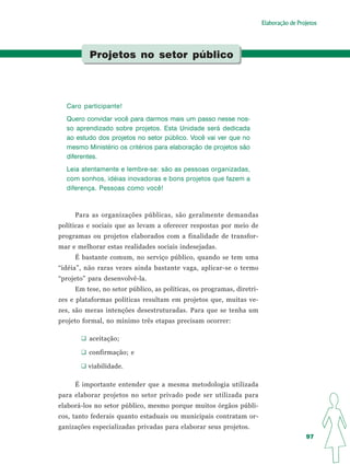 Elaboração de Projetos




          Projetos no setor público




  Caro participante!
  Quero convidar você para darmos mais um passo nesse nos-
  so aprendizado sobre projetos. Esta Unidade será dedicada
  ao estudo dos projetos no setor público. Você vai ver que no
  mesmo Ministério os critérios para elaboração de projetos são
  diferentes.
  Leia atentamente e lembre-se: são as pessoas organizadas,
  com sonhos, idéias inovadoras e bons projetos que fazem a
  diferença. Pessoas como você!



     Para as organizações públicas, são geralmente demandas
políticas e sociais que as levam a oferecer respostas por meio de
programas ou projetos elaborados com a finalidade de transfor-
mar e melhorar estas realidades sociais indesejadas.
     É bastante comum, no serviço público, quando se tem uma
“idéia”, não raras vezes ainda bastante vaga, aplicar-se o termo
“projeto” para desenvolvê-la.
     Em tese, no setor público, as políticas, os programas, diretri-
zes e plataformas políticas resultam em projetos que, muitas ve-
zes, são meras intenções desestruturadas. Para que se tenha um
projeto formal, no mínimo três etapas precisam ocorrer:

          aceitação;

          confirmação; e

         viabilidade.

     É importante entender que a mesma metodologia utilizada
para elaborar projetos no setor privado pode ser utilizada para
elaborá-los no setor público, mesmo porque muitos órgãos públi-
cos, tanto federais quanto estaduais ou municipais contratam or-
ganizações especializadas privadas para elaborar seus projetos.
                                                                                        97
 