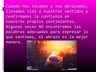 Cuando nos tocamos y nos abrazamos,
llevamos vida a nuestros sentidos y
reafirmamos la confianza en
nuestros propios sentimientos.
Algunas veces NO encontramos las
palabras adecuadas para expresar lo
que sentimos, el abrazo es la mejor
manera.
 