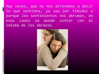 Hay veces, que no nos atrevemos a decir
lo que sentimos, ya sea por timidez o
porque los sentimientos nos abruman, en
esos casos se puede contar con el
idioma de los abrazos
 