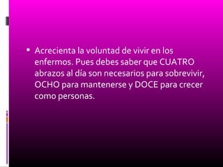  Acrecienta la voluntad de vivir en los
enfermos. Pues debes saber que CUATRO
abrazos al día son necesarios para sobrevivir,
OCHO para mantenerse y DOCE para crecer
como personas.
 