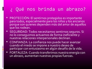 ¿ Qué nos brinda un abrazo?
 PROTECCIÓN: El sentirnos protegidos es importante
para todos, especialmente para los niños y los ancianos
porque son quienes dependen más del amor de aquellos
que los rodean.
 SEGURIDAD: Todos necesitamos sentirnos seguros. Si
no lo conseguimos actuamos de forma ineficiente y
nuestras relaciones interpersonales declinan.
 CONFIANZA: La confianza nos puede hacer avanzar
cuando el miedo se impone a nuestro deseo de
participar con entusiasmo en algún desafío de la vida.
 FORTALEZA: Cuando transferimos nuestra energía con
un abrazo, aumentan nuestras propias fuerzas.
 