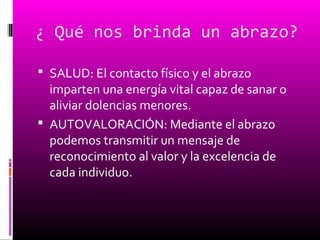 ¿ Qué nos brinda un abrazo?
 SALUD: El contacto físico y el abrazo
imparten una energía vital capaz de sanar o
aliviar dolencias menores.
 AUTOVALORACIÓN: Mediante el abrazo
podemos transmitir un mensaje de
reconocimiento al valor y la excelencia de
cada individuo.
 