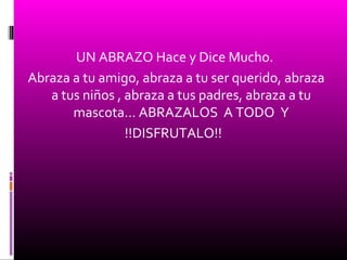 UN ABRAZO Hace y Dice Mucho.
Abraza a tu amigo, abraza a tu ser querido, abraza
a tus niños , abraza a tus padres, abraza a tu
mascota… ABRAZALOS A TODO Y
!!DISFRUTALO!!
 