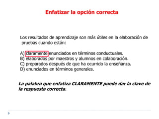 Los resultados de aprendizaje son más útiles en la elaboración de
pruebas cuando están:
A) claramente enunciados en términos conductuales.
B) elaborados por maestros y alumnos en colaboración.
C) preparados después de que ha ocurrido la enseñanza.
D) enunciados en términos generales.
La palabra que enfatiza CLARAMENTE puede dar la clave de
la respuesta correcta.
Enfatizar la opción correcta
 