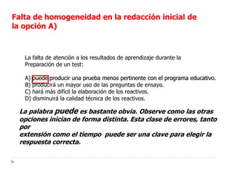 La palabra puede es bastante obvia. Observe como las otras
opciones inician de forma distinta. Esta clase de errores, tanto
por
extensión como el tiempo puede ser una clave para elegir la
respuesta correcta.
La falta de atención a los resultados de aprendizaje durante la
Preparación de un test:
A) puede producir una prueba menos pertinente con el programa educativo.
B) producirá un mayor uso de las preguntas de ensayo.
C) hará más difícil la elaboración de los reactivos.
D) disminuirá la calidad técnica de los reactivos.
Falta de homogeneidad en la redacción inicial de
la opción A)
 