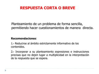 RESPUESTA CORTA O BREVE
Planteamiento de un problema de forma sencilla,
permitiendo hacer cuestionamientos de manera directa.
Recomendaciones:
1.- Reducirse al ámbito estrictamente informativo de los
contenidos.
2.- Incorporar a su planteamiento expresiones e instrucciones
precisas que no dejen lugar a multiplicidad en la interpretación
de la respuesta que se espera.
 