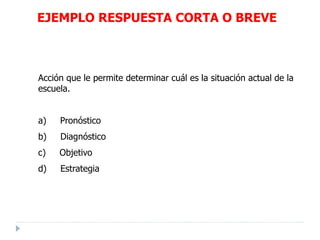 Acción que le permite determinar cuál es la situación actual de la
escuela.
a) Pronóstico
b) Diagnóstico
c) Objetivo
d) Estrategia
EJEMPLO RESPUESTA CORTA O BREVE
 