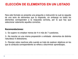 ELECCIÓN DE ELEMENTOS EN UN LISTADO
Para este formato se presenta una pregunta o instrucción la cual es seguida
de una serie de elementos que la responde, sin embargo no todos los
elementos corresponden a la respuesta correcta, por lo que hay que
seleccionar solamente aquellos correctos.
Recomendaciones:
1.- Se sugiere no emplear menos de 4 ni más de 7 cuestiones.
2.- No mezclar en una misma proposición o enlistado elementos de distinta
naturaleza ni distractores.
3.- Manejar estos reactivos sólo cuando se trate de explorar objetivos en los
que la conducta correspondiente se refiera a discriminar aprendizajes.
 