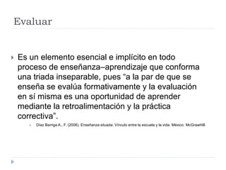 Evaluar
 Es un elemento esencial e implícito en todo
proceso de enseñanza–aprendizaje que conforma
una triada inseparable, pues “a la par de que se
enseña se evalúa formativamente y la evaluación
en sí misma es una oportunidad de aprender
mediante la retroalimentación y la práctica
correctiva”.
 Díaz Barriga A., F. (2006). Enseñanza situada: Vínculo entre la escuela y la vida. México: McGrawHill.
 