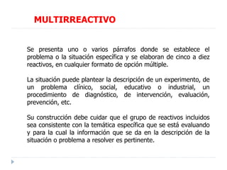 MULTIRREACTIVO
Se presenta uno o varios párrafos donde se establece el
problema o la situación específica y se elaboran de cinco a diez
reactivos, en cualquier formato de opción múltiple.
La situación puede plantear la descripción de un experimento, de
un problema clínico, social, educativo o industrial, un
procedimiento de diagnóstico, de intervención, evaluación,
prevención, etc.
Su construcción debe cuidar que el grupo de reactivos incluidos
sea consistente con la temática específica que se está evaluando
y para la cual la información que se da en la descripción de la
situación o problema a resolver es pertinente.
 