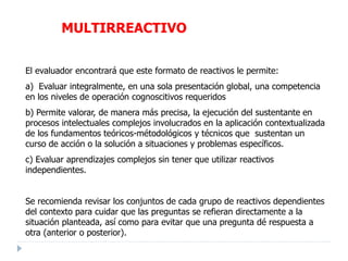 El evaluador encontrará que este formato de reactivos le permite:
a) Evaluar integralmente, en una sola presentación global, una competencia
en los niveles de operación cognoscitivos requeridos
b) Permite valorar, de manera más precisa, la ejecución del sustentante en
procesos intelectuales complejos involucrados en la aplicación contextualizada
de los fundamentos teóricos-métodológicos y técnicos que sustentan un
curso de acción o la solución a situaciones y problemas específicos.
c) Evaluar aprendizajes complejos sin tener que utilizar reactivos
independientes.
Se recomienda revisar los conjuntos de cada grupo de reactivos dependientes
del contexto para cuidar que las preguntas se refieran directamente a la
situación planteada, así como para evitar que una pregunta dé respuesta a
otra (anterior o posterior).
MULTIRREACTIVO
 