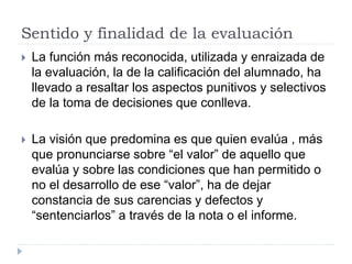 Sentido y finalidad de la evaluación
 La función más reconocida, utilizada y enraizada de
la evaluación, la de la calificación del alumnado, ha
llevado a resaltar los aspectos punitivos y selectivos
de la toma de decisiones que conlleva.
 La visión que predomina es que quien evalúa , más
que pronunciarse sobre “el valor” de aquello que
evalúa y sobre las condiciones que han permitido o
no el desarrollo de ese “valor”, ha de dejar
constancia de sus carencias y defectos y
“sentenciarlos” a través de la nota o el informe.
 