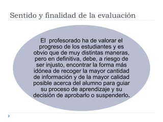 Sentido y finalidad de la evaluación
El profesorado ha de valorar el
progreso de los estudiantes y es
obvio que de muy distintas maneras,
pero en definitiva, debe, a riesgo de
ser injusto, encontrar la forma más
idónea de recoger la mayor cantidad
de información y de la mayor calidad
posible acerca del alumno para guiar
su proceso de aprendizaje y su
decisión de aprobarlo o suspenderlo.
 