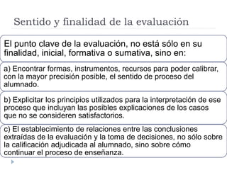 Sentido y finalidad de la evaluación
El punto clave de la evaluación, no está sólo en su
finalidad, inicial, formativa o sumativa, sino en:
a) Encontrar formas, instrumentos, recursos para poder calibrar,
con la mayor precisión posible, el sentido de proceso del
alumnado.
b) Explicitar los principios utilizados para la interpretación de ese
proceso que incluyan las posibles explicaciones de los casos
que no se consideren satisfactorios.
c) El establecimiento de relaciones entre las conclusiones
extraídas de la evaluación y la toma de decisiones, no sólo sobre
la calificación adjudicada al alumnado, sino sobre cómo
continuar el proceso de enseñanza.
 
