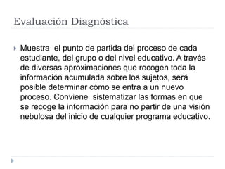 Evaluación Diagnóstica
 Muestra el punto de partida del proceso de cada
estudiante, del grupo o del nivel educativo. A través
de diversas aproximaciones que recogen toda la
información acumulada sobre los sujetos, será
posible determinar cómo se entra a un nuevo
proceso. Conviene sistematizar las formas en que
se recoge la información para no partir de una visión
nebulosa del inicio de cualquier programa educativo.
 