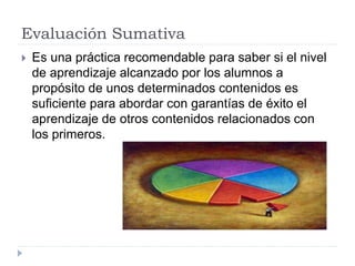 Evaluación Sumativa
 Es una práctica recomendable para saber si el nivel
de aprendizaje alcanzado por los alumnos a
propósito de unos determinados contenidos es
suficiente para abordar con garantías de éxito el
aprendizaje de otros contenidos relacionados con
los primeros.
 