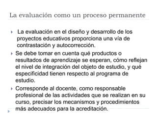 La evaluación como un proceso permanente
 La evaluación en el diseño y desarrollo de los
proyectos educativos proporciona una vía de
contrastación y autocorrección.
 Se debe tomar en cuenta qué productos o
resultados de aprendizaje se esperan, cómo reflejan
el nivel de integración del objeto de estudio, y qué
especificidad tienen respecto al programa de
estudio.
 Corresponde al docente, como responsable
profesional de las actividades que se realizan en su
curso, precisar los mecanismos y procedimientos
más adecuados para la acreditación.
 