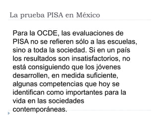 La prueba PISA en México
Para la OCDE, las evaluaciones de
PISA no se refieren sólo a las escuelas,
sino a toda la sociedad. Si en un país
los resultados son insatisfactorios, no
está consiguiendo que los jóvenes
desarrollen, en medida suficiente,
algunas competencias que hoy se
identifican como importantes para la
vida en las sociedades
contemporáneas.
 