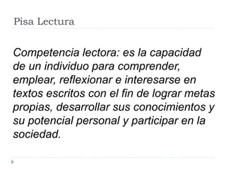 Pisa Lectura
Competencia lectora: es la capacidad
de un individuo para comprender,
emplear, reflexionar e interesarse en
textos escritos con el fin de lograr metas
propias, desarrollar sus conocimientos y
su potencial personal y participar en la
sociedad.
 