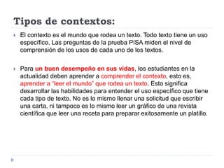 Tipos de contextos:
 El contexto es el mundo que rodea un texto. Todo texto tiene un uso
específico. Las preguntas de la prueba PISA miden el nivel de
comprensión de los usos de cada uno de los textos.
 Para un buen desempeño en sus vidas, los estudiantes en la
actualidad deben aprender a comprender el contexto, esto es,
aprender a “leer el mundo” que rodea un texto. Esto significa
desarrollar las habilidades para entender el uso específico que tiene
cada tipo de texto. No es lo mismo llenar una solicitud que escribir
una carta, ni tampoco es lo mismo leer un gráfico de una revista
científica que leer una receta para preparar exitosamente un platillo.
 