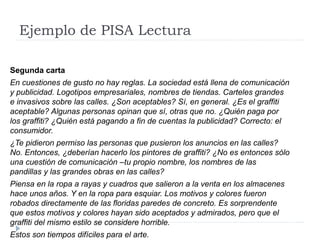 Ejemplo de PISA Lectura
Segunda carta
En cuestiones de gusto no hay reglas. La sociedad está llena de comunicación
y publicidad. Logotipos empresariales, nombres de tiendas. Carteles grandes
e invasivos sobre las calles. ¿Son aceptables? Sí, en general. ¿Es el graffiti
aceptable? Algunas personas opinan que sí, otras que no. ¿Quién paga por
los graffiti? ¿Quién está pagando a fin de cuentas la publicidad? Correcto: el
consumidor.
¿Te pidieron permiso las personas que pusieron los anuncios en las calles?
No. Entonces, ¿deberían hacerlo los pintores de graffiti? ¿No es entonces sólo
una cuestión de comunicación –tu propio nombre, los nombres de las
pandillas y las grandes obras en las calles?
Piensa en la ropa a rayas y cuadros que salieron a la venta en los almacenes
hace unos años. Y en la ropa para esquiar. Los motivos y colores fueron
robados directamente de las floridas paredes de concreto. Es sorprendente
que estos motivos y colores hayan sido aceptados y admirados, pero que el
graffiti del mismo estilo se considere horrible.
Estos son tiempos difíciles para el arte.
 