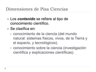 Dimensiones de Pisa Ciencias
 Los contenido se refiere al tipo de
conocimiento científico.
 Se clasifica en:
 conocimiento de la ciencia (del mundo
natural: sistemas físicos, vivos, de la Tierra y
el espacio, y tecnológicos).
 conocimiento sobre la ciencia (investigación
científica y explicaciones científicas).
 
