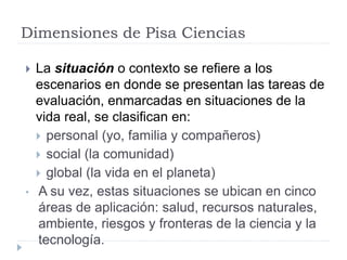 Dimensiones de Pisa Ciencias
 La situación o contexto se refiere a los
escenarios en donde se presentan las tareas de
evaluación, enmarcadas en situaciones de la
vida real, se clasifican en:
 personal (yo, familia y compañeros)
 social (la comunidad)
 global (la vida en el planeta)
• A su vez, estas situaciones se ubican en cinco
áreas de aplicación: salud, recursos naturales,
ambiente, riesgos y fronteras de la ciencia y la
tecnología.
 