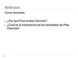 Reflexión
Como docentes,
 ¿Por qué Pisa evalúa Ciencias?
 ¿Cuál es la importancia de los resultados de Pisa
Ciencias?
 